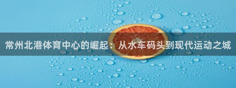 意昂4官网：常州北港体育中心的崛起：从水车码头到现代